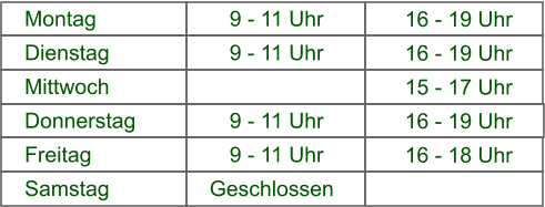 16 - 19 Uhr 9 - 11 Uhr Montag 16 - 19 Uhr 9 - 11 Uhr Dienstag 15 - 17 Uhr 9 - 11 Uhr Mittwoch 16 - 19 Uhr 9 - 11 Uhr Donnerstag 16 - 18 Uhr 9 - 11 Uhr Freitag 16 -19 Uhr Geschlossen Samstag
